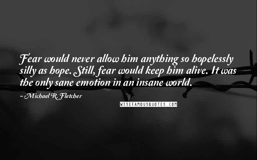 Michael R. Fletcher Quotes: Fear would never allow him anything so hopelessly silly as hope. Still, fear would keep him alive. It was the only sane emotion in an insane world.