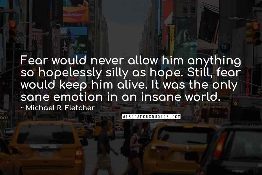 Michael R. Fletcher Quotes: Fear would never allow him anything so hopelessly silly as hope. Still, fear would keep him alive. It was the only sane emotion in an insane world.