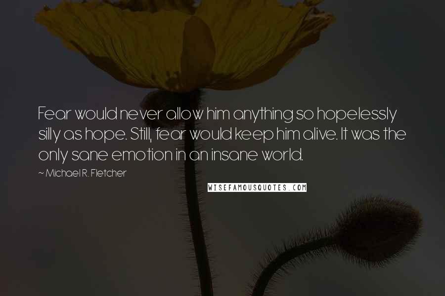 Michael R. Fletcher Quotes: Fear would never allow him anything so hopelessly silly as hope. Still, fear would keep him alive. It was the only sane emotion in an insane world.