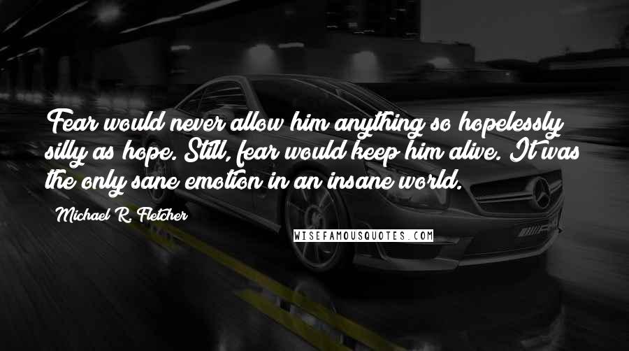 Michael R. Fletcher Quotes: Fear would never allow him anything so hopelessly silly as hope. Still, fear would keep him alive. It was the only sane emotion in an insane world.