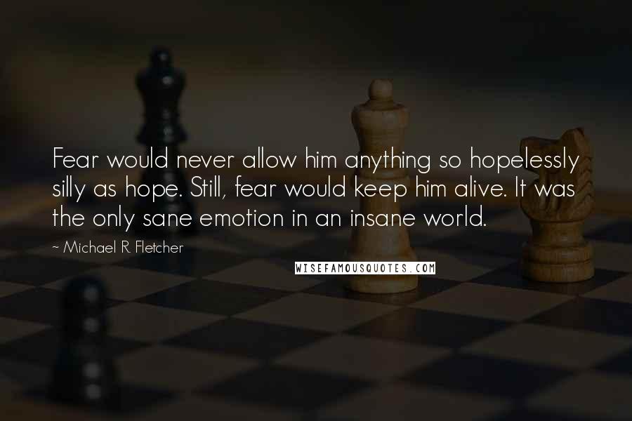 Michael R. Fletcher Quotes: Fear would never allow him anything so hopelessly silly as hope. Still, fear would keep him alive. It was the only sane emotion in an insane world.