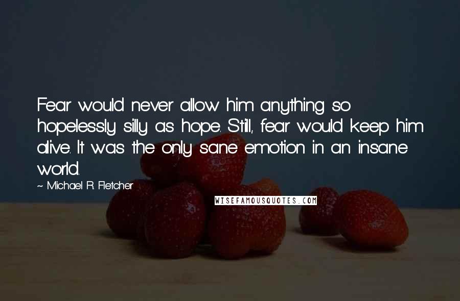 Michael R. Fletcher Quotes: Fear would never allow him anything so hopelessly silly as hope. Still, fear would keep him alive. It was the only sane emotion in an insane world.