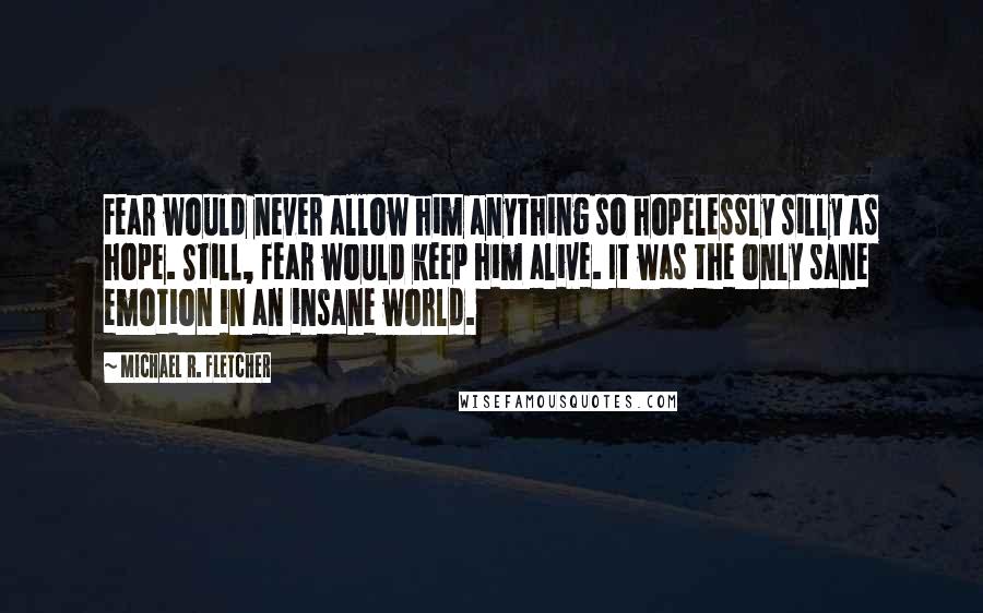 Michael R. Fletcher Quotes: Fear would never allow him anything so hopelessly silly as hope. Still, fear would keep him alive. It was the only sane emotion in an insane world.