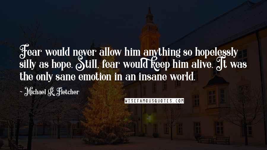 Michael R. Fletcher Quotes: Fear would never allow him anything so hopelessly silly as hope. Still, fear would keep him alive. It was the only sane emotion in an insane world.