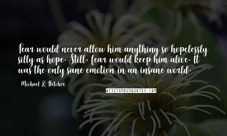 Michael R. Fletcher Quotes: Fear would never allow him anything so hopelessly silly as hope. Still, fear would keep him alive. It was the only sane emotion in an insane world.