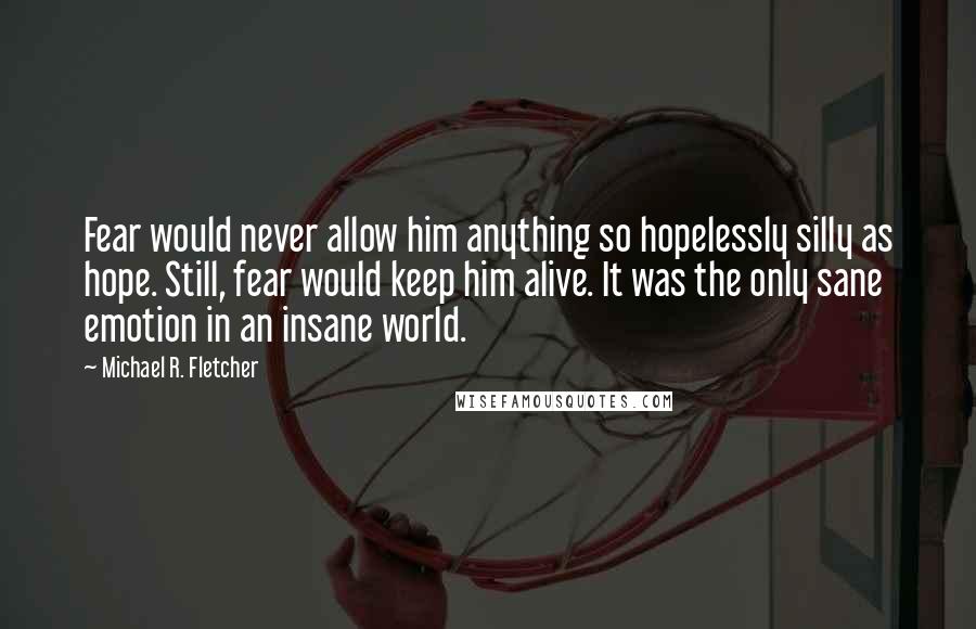 Michael R. Fletcher Quotes: Fear would never allow him anything so hopelessly silly as hope. Still, fear would keep him alive. It was the only sane emotion in an insane world.