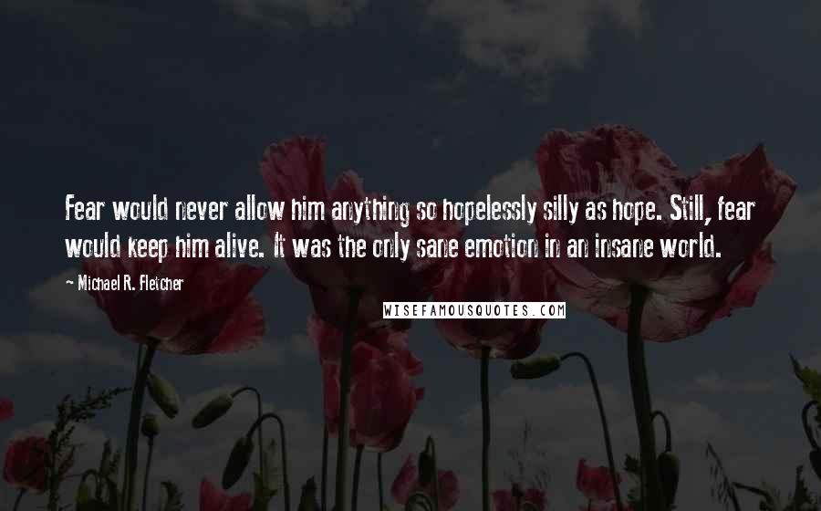 Michael R. Fletcher Quotes: Fear would never allow him anything so hopelessly silly as hope. Still, fear would keep him alive. It was the only sane emotion in an insane world.