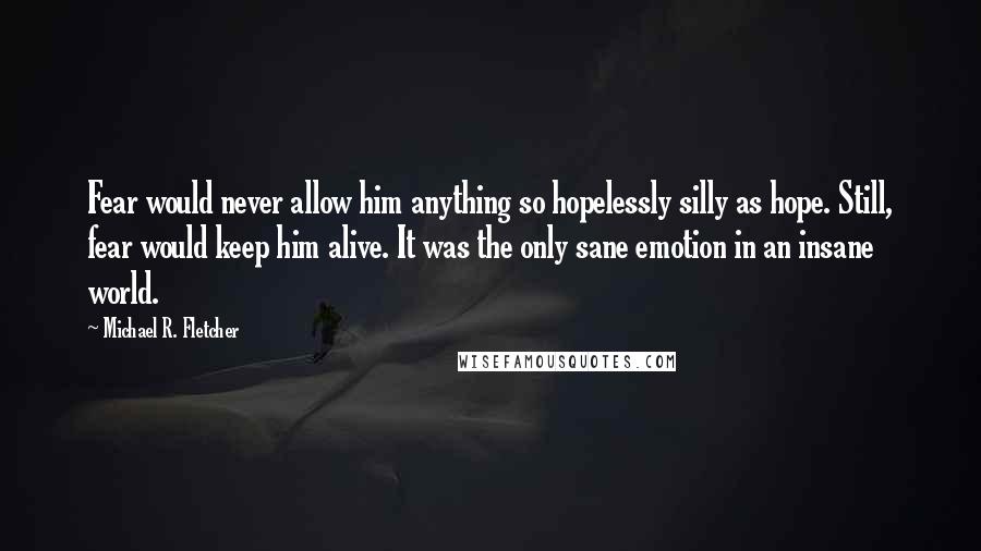 Michael R. Fletcher Quotes: Fear would never allow him anything so hopelessly silly as hope. Still, fear would keep him alive. It was the only sane emotion in an insane world.