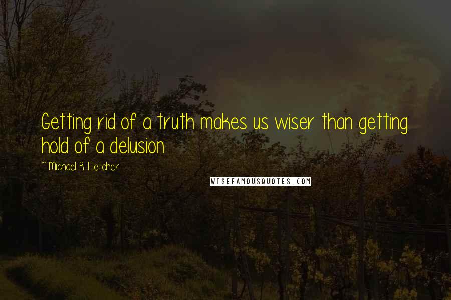 Michael R. Fletcher Quotes: Getting rid of a truth makes us wiser than getting hold of a delusion