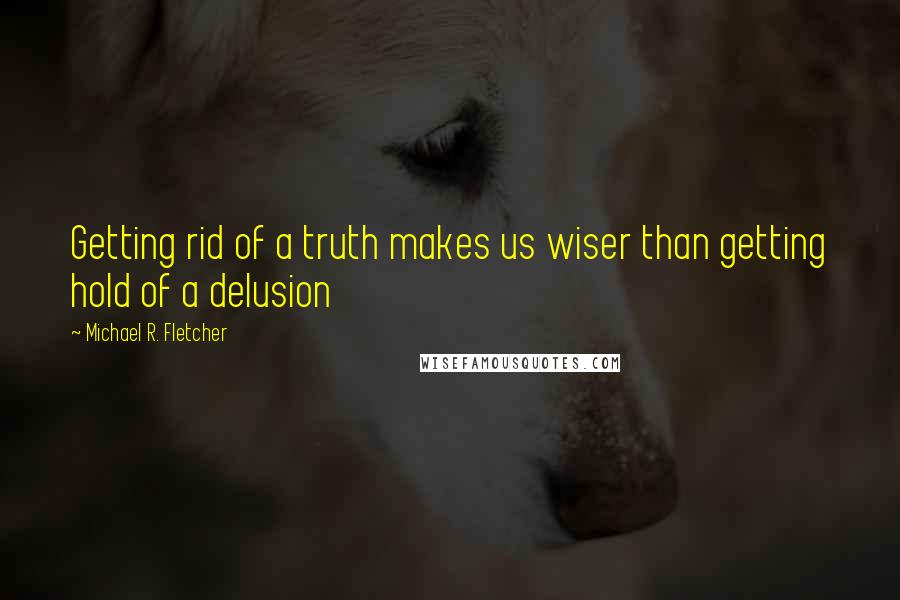 Michael R. Fletcher Quotes: Getting rid of a truth makes us wiser than getting hold of a delusion
