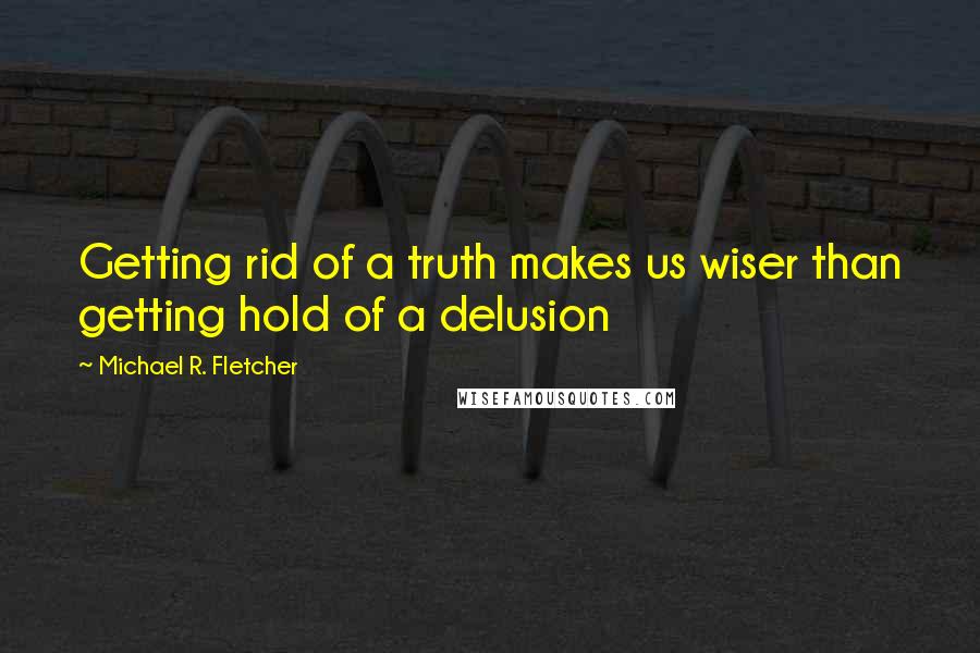 Michael R. Fletcher Quotes: Getting rid of a truth makes us wiser than getting hold of a delusion