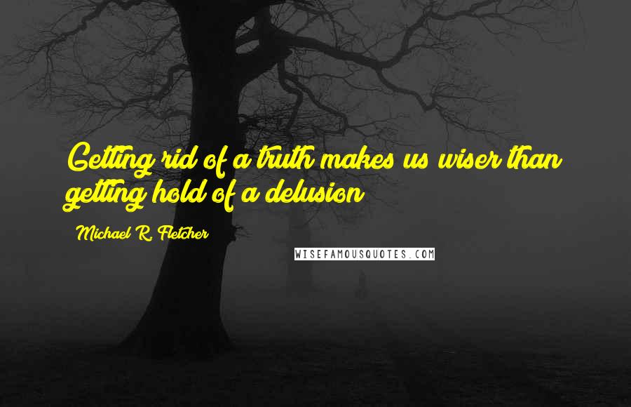 Michael R. Fletcher Quotes: Getting rid of a truth makes us wiser than getting hold of a delusion
