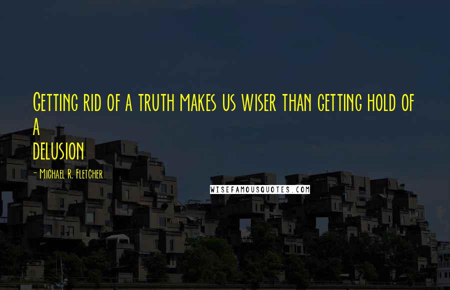 Michael R. Fletcher Quotes: Getting rid of a truth makes us wiser than getting hold of a delusion