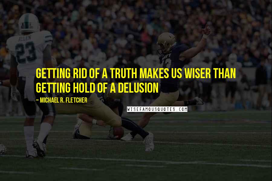 Michael R. Fletcher Quotes: Getting rid of a truth makes us wiser than getting hold of a delusion
