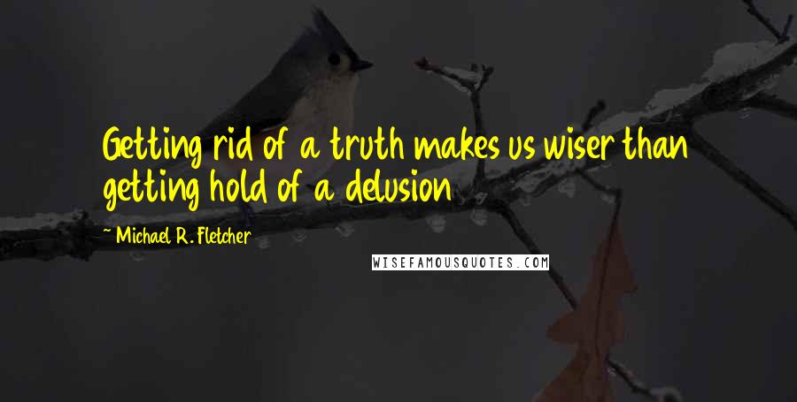 Michael R. Fletcher Quotes: Getting rid of a truth makes us wiser than getting hold of a delusion