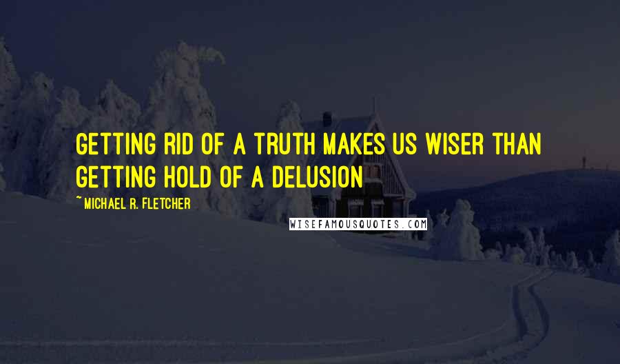 Michael R. Fletcher Quotes: Getting rid of a truth makes us wiser than getting hold of a delusion