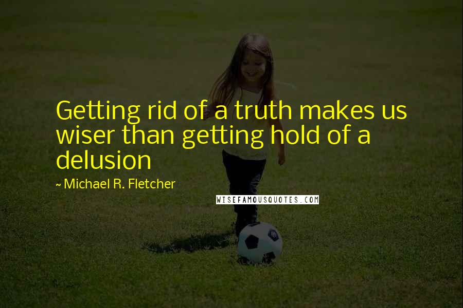 Michael R. Fletcher Quotes: Getting rid of a truth makes us wiser than getting hold of a delusion