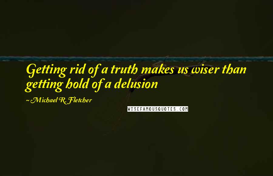 Michael R. Fletcher Quotes: Getting rid of a truth makes us wiser than getting hold of a delusion