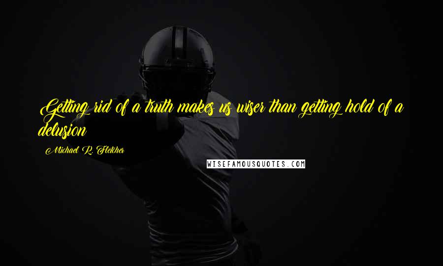 Michael R. Fletcher Quotes: Getting rid of a truth makes us wiser than getting hold of a delusion