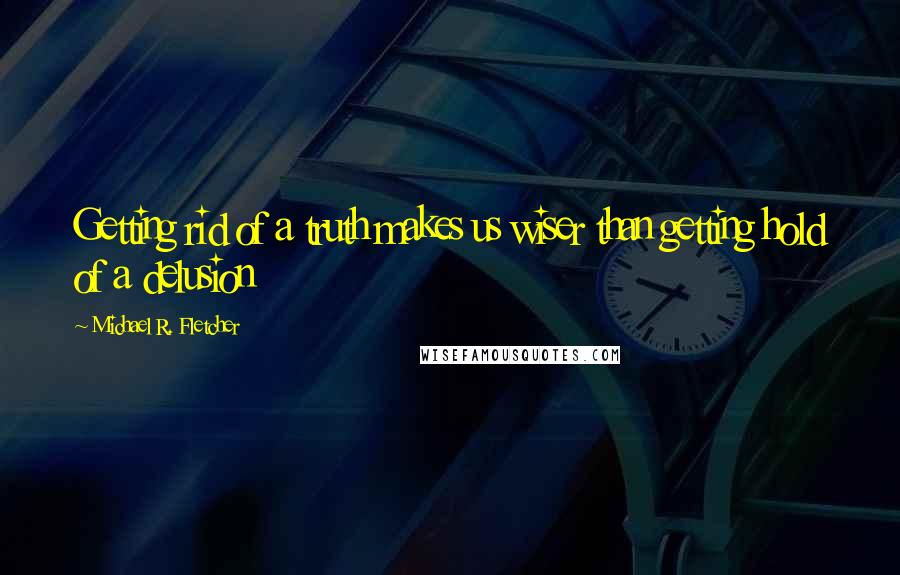 Michael R. Fletcher Quotes: Getting rid of a truth makes us wiser than getting hold of a delusion