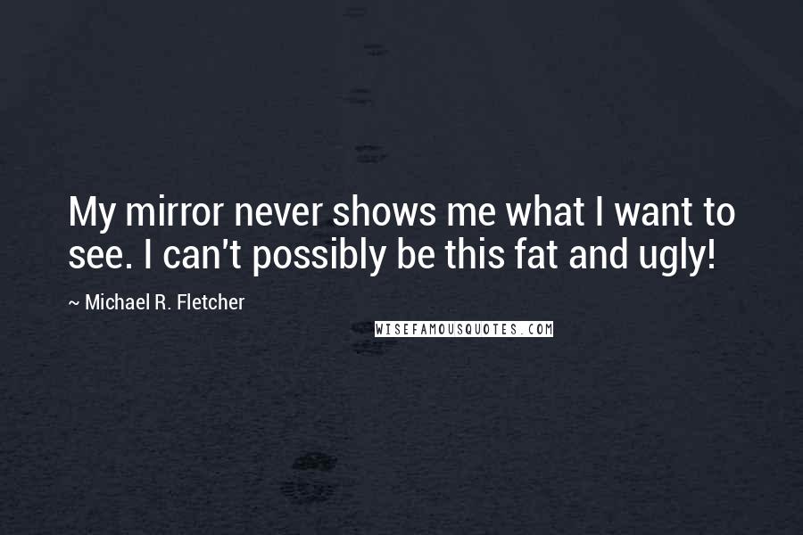 Michael R. Fletcher Quotes: My mirror never shows me what I want to see. I can't possibly be this fat and ugly!