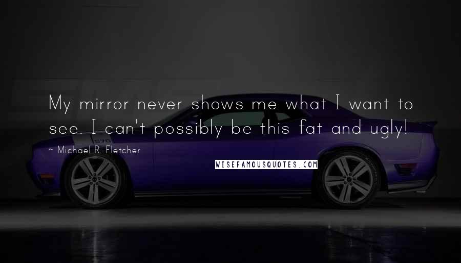 Michael R. Fletcher Quotes: My mirror never shows me what I want to see. I can't possibly be this fat and ugly!