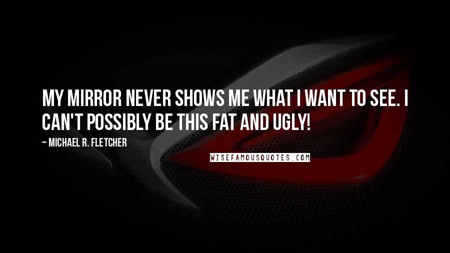 Michael R. Fletcher Quotes: My mirror never shows me what I want to see. I can't possibly be this fat and ugly!