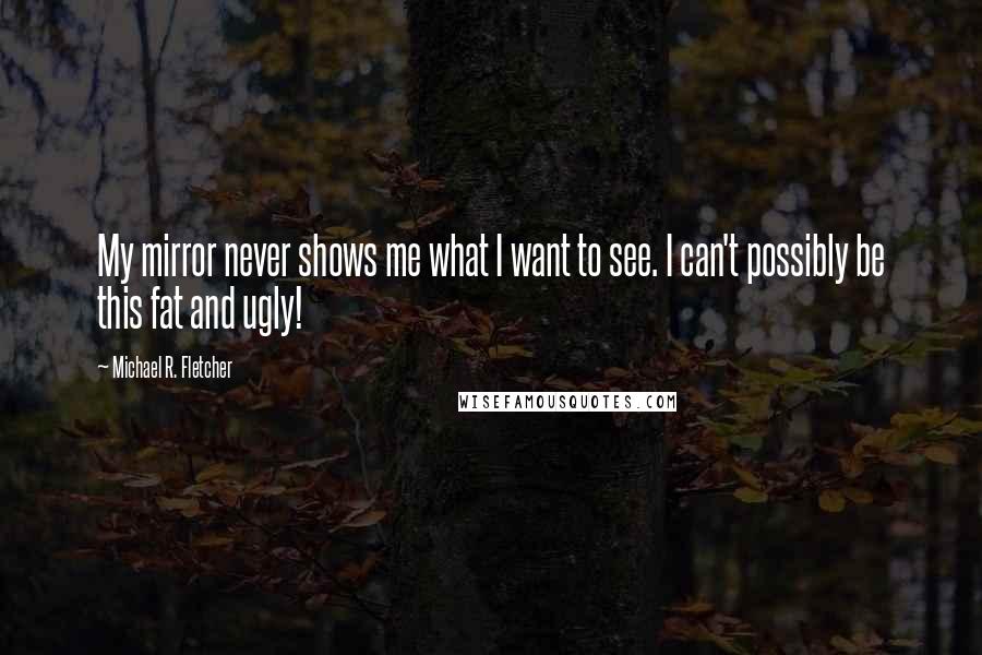 Michael R. Fletcher Quotes: My mirror never shows me what I want to see. I can't possibly be this fat and ugly!