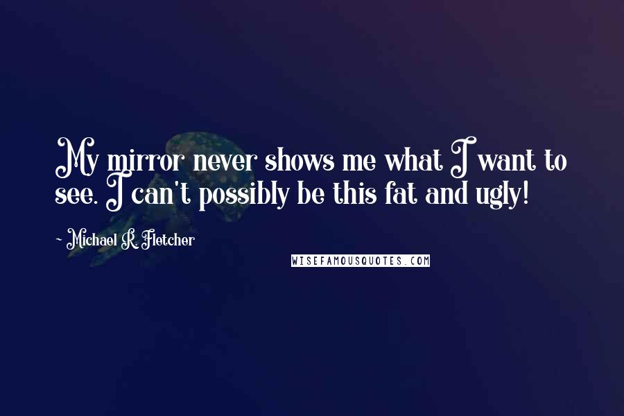 Michael R. Fletcher Quotes: My mirror never shows me what I want to see. I can't possibly be this fat and ugly!