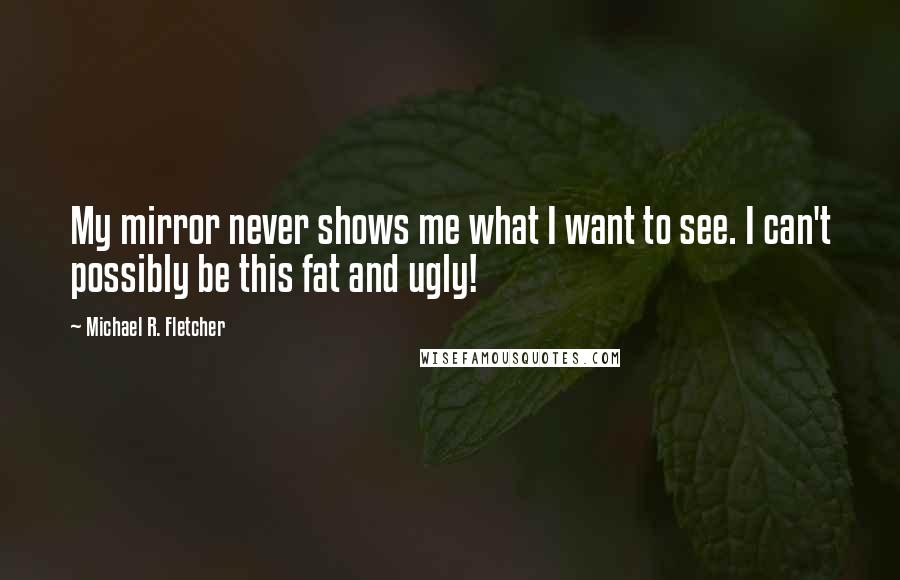 Michael R. Fletcher Quotes: My mirror never shows me what I want to see. I can't possibly be this fat and ugly!