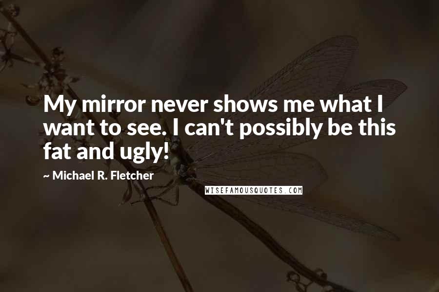 Michael R. Fletcher Quotes: My mirror never shows me what I want to see. I can't possibly be this fat and ugly!