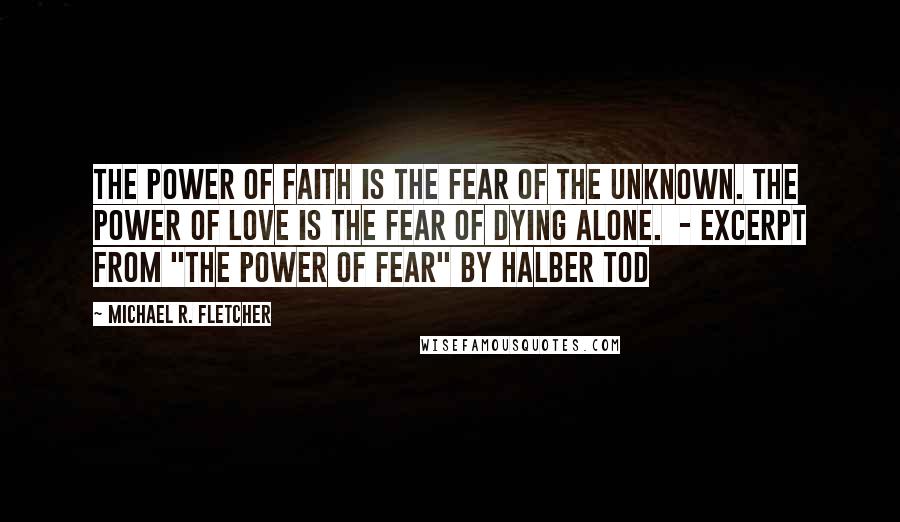 Michael R. Fletcher Quotes: The power of faith is the fear of the unknown. The power of love is the fear of dying alone.  - EXCERPT FROM "THE POWER OF FEAR" BY HALBER TOD