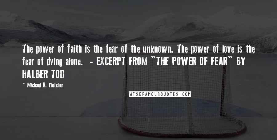 Michael R. Fletcher Quotes: The power of faith is the fear of the unknown. The power of love is the fear of dying alone.  - EXCERPT FROM "THE POWER OF FEAR" BY HALBER TOD