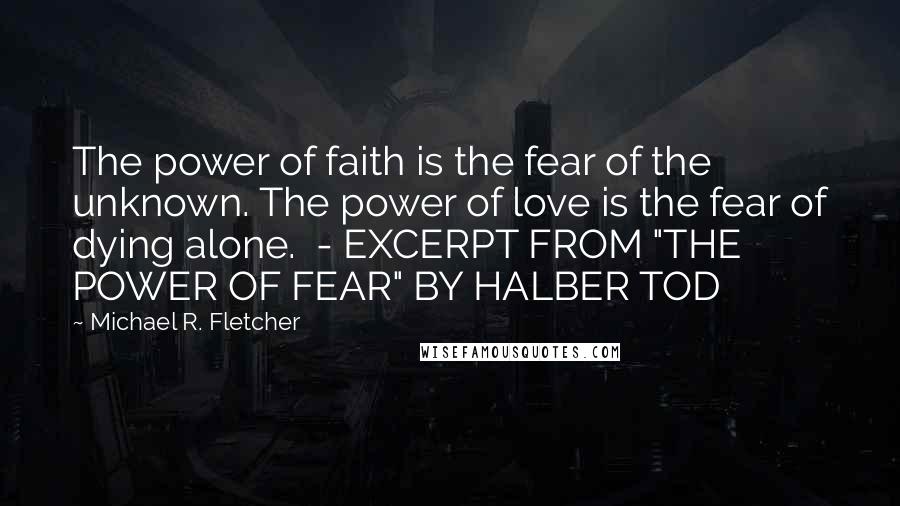 Michael R. Fletcher Quotes: The power of faith is the fear of the unknown. The power of love is the fear of dying alone.  - EXCERPT FROM "THE POWER OF FEAR" BY HALBER TOD