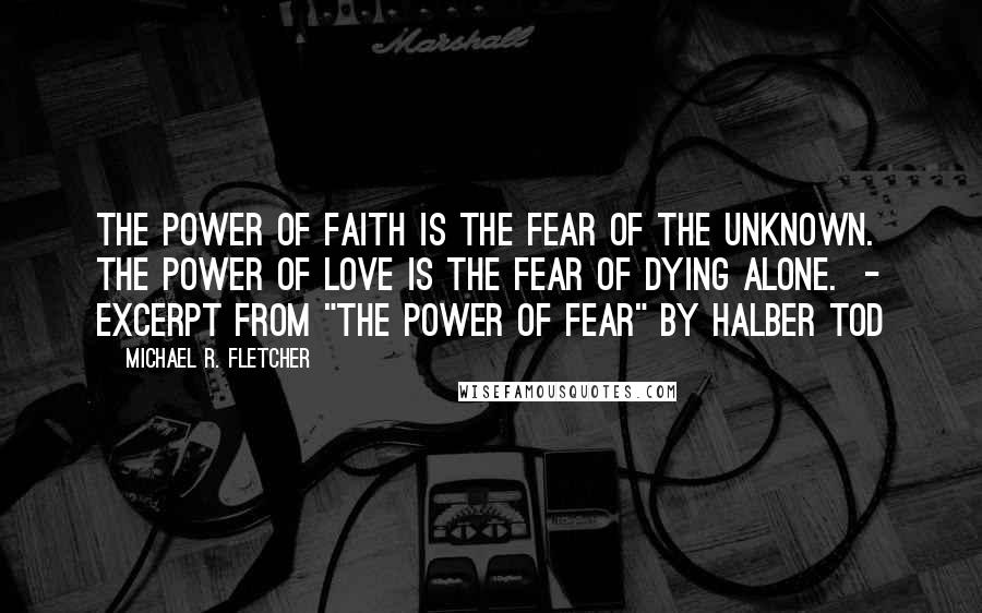 Michael R. Fletcher Quotes: The power of faith is the fear of the unknown. The power of love is the fear of dying alone.  - EXCERPT FROM "THE POWER OF FEAR" BY HALBER TOD