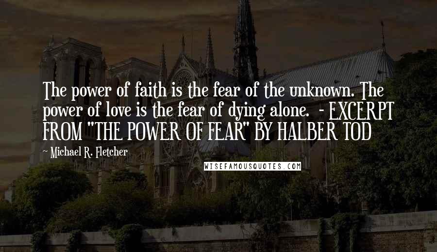 Michael R. Fletcher Quotes: The power of faith is the fear of the unknown. The power of love is the fear of dying alone.  - EXCERPT FROM "THE POWER OF FEAR" BY HALBER TOD