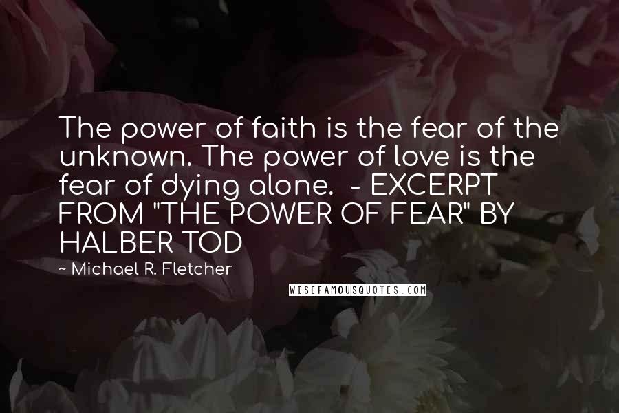 Michael R. Fletcher Quotes: The power of faith is the fear of the unknown. The power of love is the fear of dying alone.  - EXCERPT FROM "THE POWER OF FEAR" BY HALBER TOD