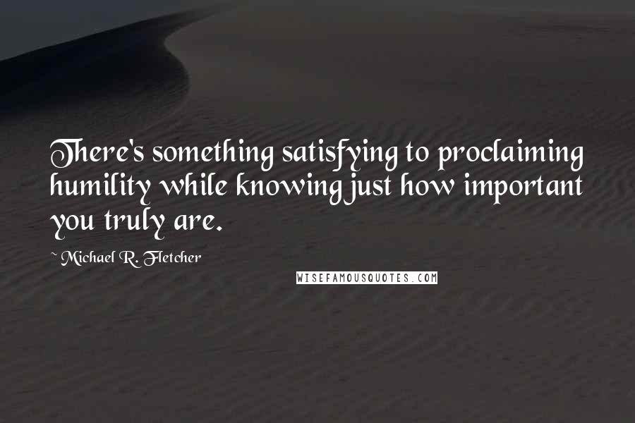 Michael R. Fletcher Quotes: There's something satisfying to proclaiming humility while knowing just how important you truly are.