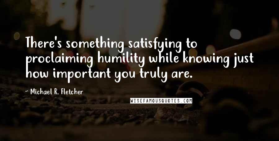 Michael R. Fletcher Quotes: There's something satisfying to proclaiming humility while knowing just how important you truly are.