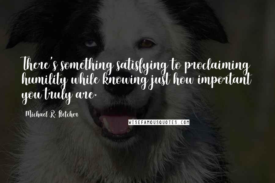 Michael R. Fletcher Quotes: There's something satisfying to proclaiming humility while knowing just how important you truly are.