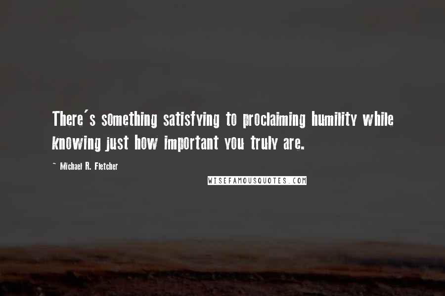 Michael R. Fletcher Quotes: There's something satisfying to proclaiming humility while knowing just how important you truly are.