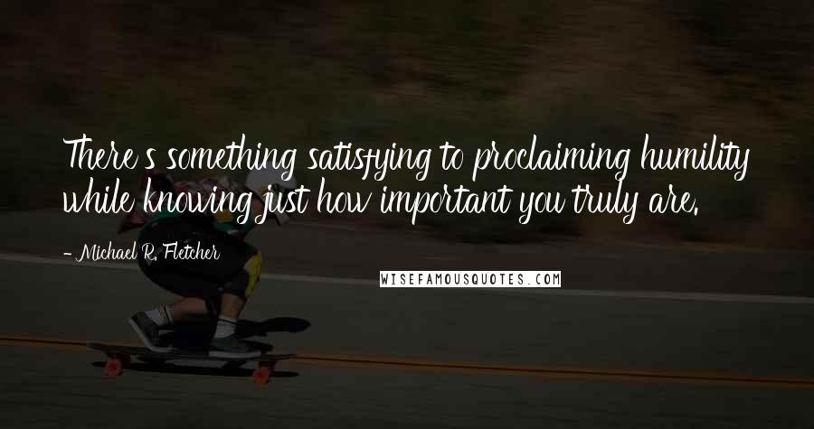 Michael R. Fletcher Quotes: There's something satisfying to proclaiming humility while knowing just how important you truly are.