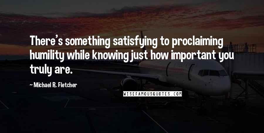 Michael R. Fletcher Quotes: There's something satisfying to proclaiming humility while knowing just how important you truly are.