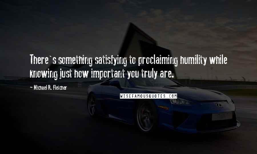 Michael R. Fletcher Quotes: There's something satisfying to proclaiming humility while knowing just how important you truly are.