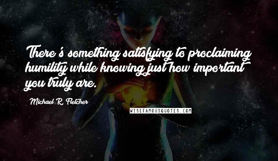 Michael R. Fletcher Quotes: There's something satisfying to proclaiming humility while knowing just how important you truly are.