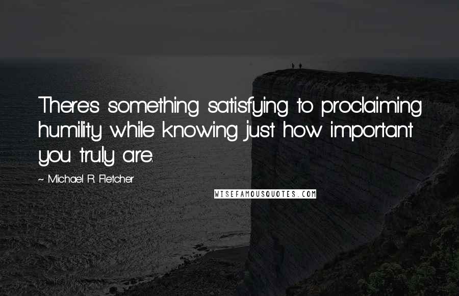 Michael R. Fletcher Quotes: There's something satisfying to proclaiming humility while knowing just how important you truly are.