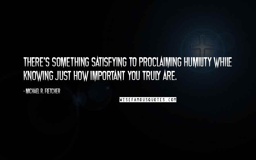 Michael R. Fletcher Quotes: There's something satisfying to proclaiming humility while knowing just how important you truly are.