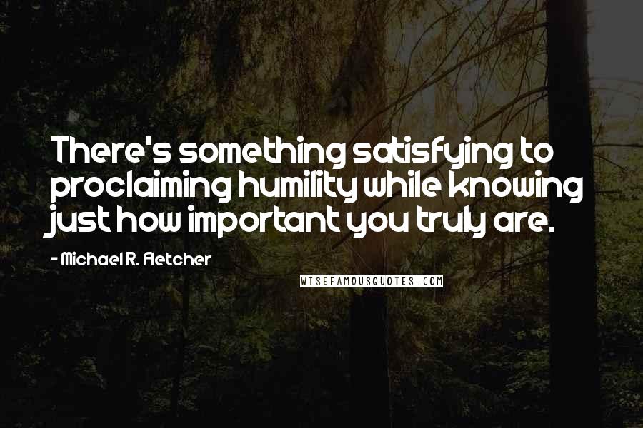 Michael R. Fletcher Quotes: There's something satisfying to proclaiming humility while knowing just how important you truly are.