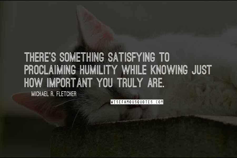 Michael R. Fletcher Quotes: There's something satisfying to proclaiming humility while knowing just how important you truly are.