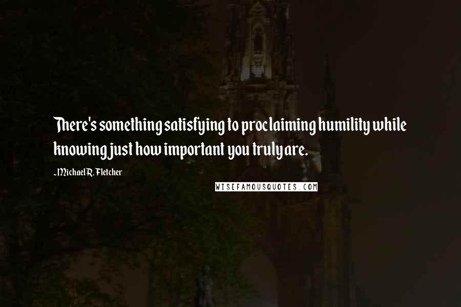 Michael R. Fletcher Quotes: There's something satisfying to proclaiming humility while knowing just how important you truly are.